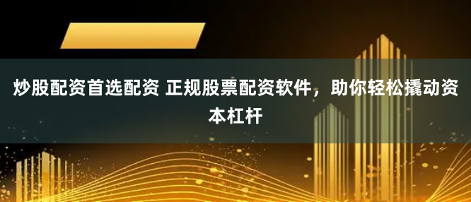 炒股配资首选配资 正规股票配资软件，助你轻松撬动资本杠杆