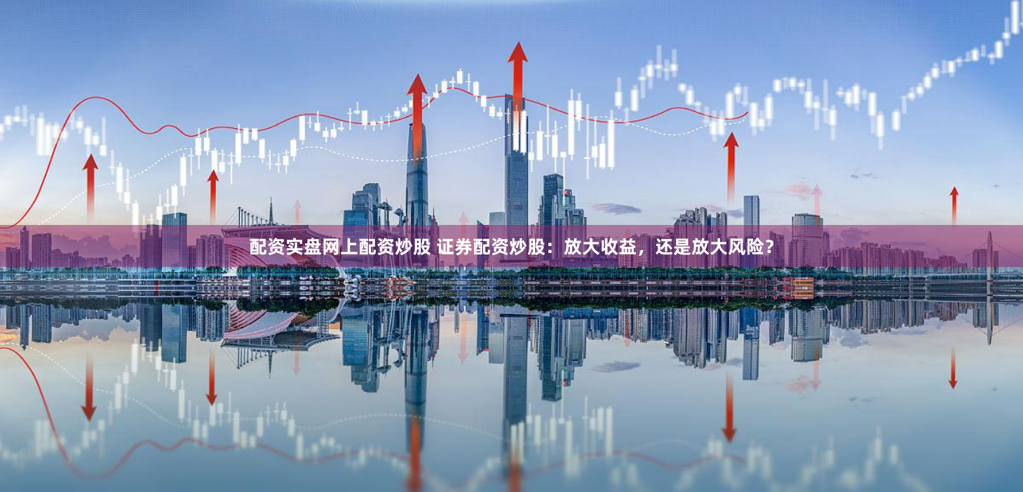 配资实盘网上配资炒股 证券配资炒股：放大收益，还是放大风险？