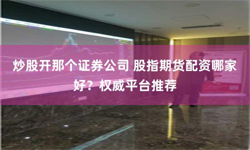 炒股开那个证券公司 股指期货配资哪家好？权威平台推荐