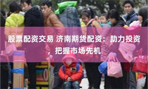 股票配资交易 济南期货配资：助力投资，把握市场先机
