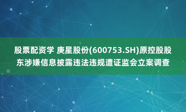 股票配资学 庚星股份(600753.SH)原控股股东涉嫌信息披露违法违规遭证监会立案调查