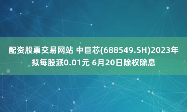 配资股票交易网站 中巨芯(688549.SH)2023年拟每股派0.01元 6月20日除权除息