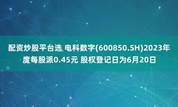 配资炒股平台选 电科数字(600850.SH)2023年度每股派0.45元 股权登记日为6月20日