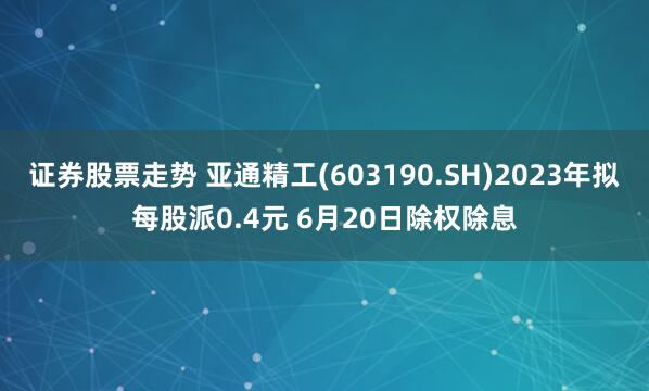 证券股票走势 亚通精工(603190.SH)2023年拟每股派0.4元 6月20日除权除息