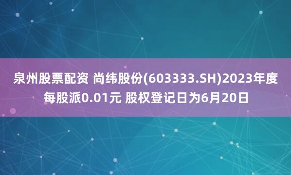 泉州股票配资 尚纬股份(603333.SH)2023年度每股派0.01元 股权登记日为6月20日