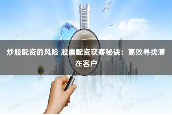 炒股配资的风险 股票配资获客秘诀：高效寻找潜在客户