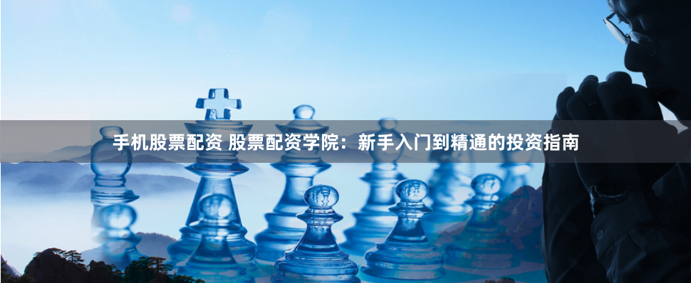 手机股票配资 股票配资学院：新手入门到精通的投资指南