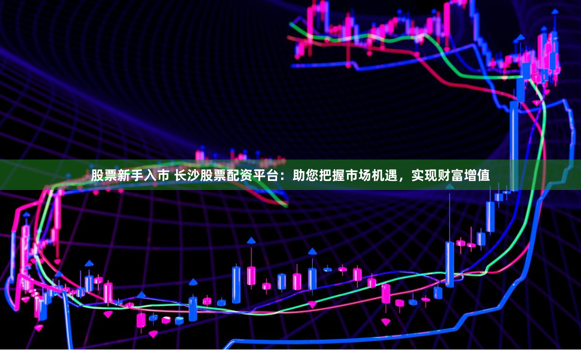 股票新手入市 长沙股票配资平台：助您把握市场机遇，实现财富增值